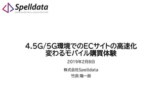 4.5G/5G環境でのECサイトの高速化
変わるモバイル購買体験
2019年2月8日
株式会社Spelldata
竹洞 陽一郎
 
