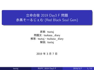 立命合宿 2019 Day3 F 問題
赤黒そーるじぇむ (Red Black Soul Gem)
原案: tsutaj
問題文: tsukasa_diary
解答: tsutaj・tsukasa_diary
解説: tsutaj
2019 年 3 月 7 日
tsutaj RUPC 2019 Day3 F 2019/3/7 1 / 11
 