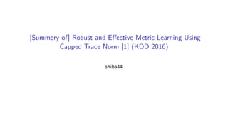 [Summery of] Robust and Eﬀective Metric Learning Using
Capped Trace Norm [1] (KDD 2016)
shiba44
 