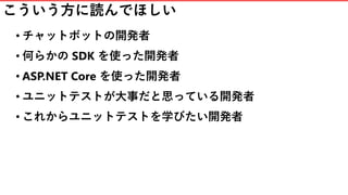 こういう方に読んでほしい
• チャットボットの開発者
• 何らかの SDK を使った開発者
• ASP.NET Core を使った開発者
• ユニットテストが大事だと思っている開発者
• これからユニットテストを学びたい開発者
 