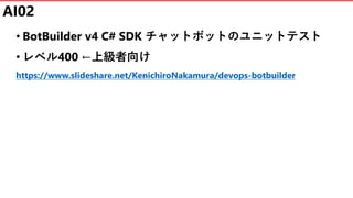 AI02
• BotBuilder v4 C# SDK チャットボットのユニットテスト
• レベル400 ←上級者向け
https://www.slideshare.net/KenichiroNakamura/devops-botbuilder
 