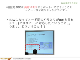 2019/06/23 第2回瀬戸内ROS勉強会
(検証2) DDSと共有メモリのサポートってどういうこと
～ノードコンポジションについて～
• ROS2になってノード間のやりとりがDDSと共有
メモリ(ゼロコピー)に対応したということ…。
つま...