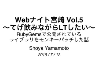 Webナイト宮崎 Vol.5
〜てげ飲みながらLTしたい〜
RubyGemsで公開されている
ライブラリをモンキーパッチした話
Shoya Yamamoto
2019 / 7 / 12
 