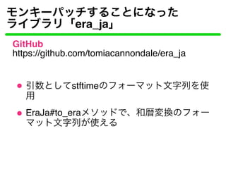 モンキーパッチすることになった
ライブラリ「era_ja」
GitHub
https://github.com/tomiacannondale/era_ja
引数としてstftimeのフォーマット文字列を使
用
EraJa#to_eraメソッド...