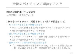 /13
今後のボイチェンに期待すること
 現在の統計的ボイチェン研究
– 高品質化・高速化がメイン
 これからのボイチェンに期待すること (我々が目指すこと)
– ヒトとコトをどこまで分離できる？
• 今は，人間の肉体と生成できる音声コンテンツが紐づいている
• 聞き手の音声知覚モデリングが必要
– 話し手の人格をどこまで制御できる？
• リアルタイムボイチェンは，自分で聴く自分の声を制御できる
• 話し手の音声知覚モデリングが必要
– 音声コンテンツ制作をどう変えられる？
• 「この研究は声優の仕事を奪うのでは」と言われるが個人的には
「奪うことはあり得ないが，声優の在り方が変わる」と考える．
13
 