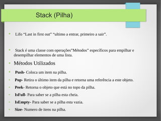 Stack (Pilha)
● Lifo “Last in first out” “ultimo a entrar, primeiro a sair”.
● Stack é uma classe com operações”Métodos” específicos para empilhar e
desempilhar elementos de uma lista.
● Métodos Utilizados
● Push- Coloca um item na pilha.
● Pop- Retira o último item da pilha e retorna uma referência a este objeto.
● Peek- Retorna o objeto que está no topo da pilha.
● IsFull- Para saber se a pilha esta cheia.
● IsEmpty- Para saber se a pilha esta vazia.
● Size- Numero de itens na pilha.
 