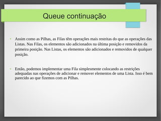 ● Assim como as Pilhas, as Filas têm operações mais restritas do que as operações das
Listas. Nas Filas, os elementos são adicionados na última posição e removidos da
primeira posição. Nas Listas, os elementos são adicionados e removidos de qualquer
posição.
● Então, podemos implementar uma Fila simplesmente colocando as restrições
adequadas nas operações de adicionar e remover elementos de uma Lista. Isso é bem
parecido ao que fizemos com as Pilhas.
Queue continuação
 