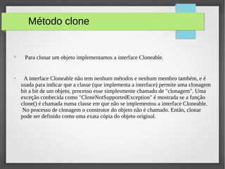 Método clone
● Para clonar um objeto implementamos a interface Cloneable.
● A interface Cloneable não tem nenhum métodos e nenhum membro também, e é
usada para indicar que a classe (que implementa a interface) permite uma clonagem
bit a bit de um objeto, processo esse simplesmente chamado de "clonagem". Uma
exceção conhecida como "CloneNotSupportedException" é mostrada se a função
clone() é chamada numa classe em que não se implementou a interface Cloneable.
No processo de clonagem o construtor do objeto não é chamado. Então, clonar
pode ser definido como uma exata cópia do objeto original.
 