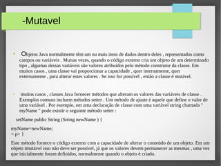 -Mutavel
● Objetos Java normalmente têm um ou mais itens de dados dentro deles , representados como
campos ou variáveis . Muitas vezes, quando o código externo cria um objeto de um determinado​​
tipo , algumas dessas variáveis são valores atribuídos pelo método construtor da classe. Em​​
muitos casos , uma classe vai proporcionar a capacidade , quer internamente, quer
externamente , para alterar estes valores . Se isso for possível , então a classe é mutável.
● muitos casos , classes Java fornecer métodos que alteram os valores das variáveis de classe .​​
Exemplos comuns incluem métodos setter . Um método de ajuste é aquele que define o valor de
uma variável . Por exemplo, em uma declaração de classe com uma variável string chamada "
myName " pode existir o seguinte método setter :
setName public String (String newName ) {
myName=newName;
< p> }
Este método fornece o código externo com a capacidade de alterar o conteúdo de um objeto. Em um
objeto imutável isso não deve ser possível, já que os valores devem permanecer as mesmas , uma vez
que inicialmente foram definidos, normalmente quando o objeto é criado.
 