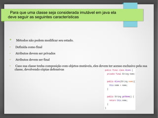 Para que uma classe seja considerada imutável em java ela
deve seguir as seguintes características
● Métodos não podem modificar seu estado.
● Definida como final
● Atributos devem ser privados
● Atributos devem ser final
● Caso sua classe tenha composição com objetos mutáveis, eles devem ter acesso exclusivo pela sua
classe, devolvendo cópias defensivas
 