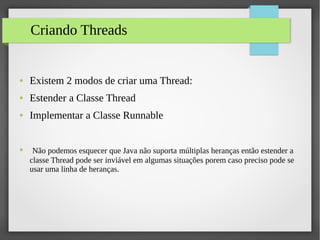 Criando Threads
● Existem 2 modos de criar uma Thread:
● Estender a Classe Thread
● Implementar a Classe Runnable
● Não podemos esquecer que Java não suporta múltiplas heranças então estender a
classe Thread pode ser inviável em algumas situações porem caso preciso pode se
usar uma linha de heranças.
 