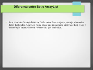 Diferença entre Set e ArrayList
● Set é uma interface que herda de Collection e é um conjunto, ou seja, não aceita
dados duplicados. ArrayList é uma classe que implementa a interface List, e List é
uma coleção ordenada que é referenciada por um índice.
 