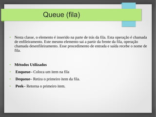 Queue (fila)
● Nesta classe, o elemento é inserido na parte de trás da fila. Esta operação é chamada
de enfileiramento. Este mesmo elemento sai a partir da frente da fila, operação
chamada desenfileiramento. Esse procedimento de entrada e saída recebe o nome de
fila.
● Métodos Utilizados
● Enqueue– Coloca um item na fila
● Dequeue– Retira o primeiro item da fila.
● Peek– Retorna o primeiro item.
 