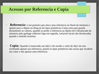 Acessos por Referencia e Copia
● Referencia: é um ponteiro que aloca uma referencia no Stack da memoria e
aponta para o objeto no Heap já em tipos primitivos é uma caixa que guarda
diretamente os valores, quando se perde a referencia ao objeto ele é desalocado da
memoria pelo garbage collector logo em seguida, variaveis locais são desalocadas
quando o método terminar.
●
Copia: Quando é estanciado um obj2 e ele recebe o valor de obj1 ele esta
recebendo apenas sua referencia, porem os tipos primitivos são caixas que recebem
seu valor e não apenas uma referencia.
 