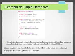 Exemplo de Cópia Defensiva
● Se o objeto não possuir um método clone ou semelhante, sera necessário realizar uma copia
manual do objeto para que possamos continuar trabalhando com imutabilidade.
Ainda e um pouco complicado trabalhar com imutabilidade em Java, mas essa pratica traz
diversos benefícios como optimização de memoria.
 