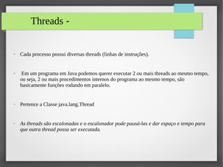 Threads -
● Cada processo possui diversas threads (linhas de instruções).
● Em um programa em Java podemos querer executar 2 ou mais threads ao mesmo tempo,
ou seja, 2 ou mais procedimentos internos do programa ao mesmo tempo, são
basicamente funções rodando em paralelo.
● Pertence a Classe java.lang.Thread
● As threads são escalonadas e o escalonador pode pausá-las e dar espaço e tempo para
que outra thread possa ser executada.
 