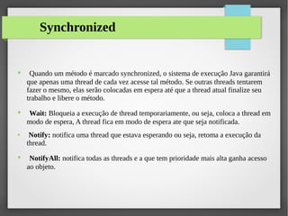 Synchronized
● Quando um método é marcado synchronized, o sistema de execução Java garantirá
que apenas uma thread de cada vez acesse tal método. Se outras threads tentarem
fazer o mesmo, elas serão colocadas em espera até que a thread atual finalize seu
trabalho e libere o método.
● Wait: Bloqueia a execução de thread temporariamente, ou seja, coloca a thread em
modo de espera, A thread fica em modo de espera ate que seja notificada.
● Notify: notifica uma thread que estava esperando ou seja, retoma a execução da
thread.
● NotifyAll: notifica todas as threads e a que tem prioridade mais alta ganha acesso
ao objeto.
 