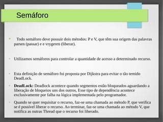 Semáforo
● Todo semáforo deve possuir dois métodos: P e V, que têm sua origem das palavras
parsen (passar) e e vrygeren (liberar).
● Utilizamos semáforos para controlar a quantidade de acesso a determinado recurso.
● Esta definição de semáforo foi proposta por Dijkstra para evitar o tão temido
DeadLock.
● DeadLock: Deadlock acontece quando segmentos estão bloqueados aguardando a
liberação de bloqueios uns dos outros, Esse tipo de dependência acontece
exclusivamente por falha na lógica implementada pelo programador.
● Quando se quer requisitar o recurso, faz-se uma chamada ao método P, que verifica
se é possível liberar o recurso. Ao terminar, faz-se uma chamada ao método V, que
notifica as outras Thread que o recurso foi liberado.
 