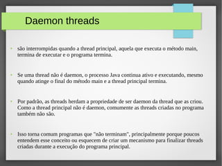 Daemon threads
● são interrompidas quando a thread principal, aquela que executa o método main,
termina de executar e o programa termina.
● Se uma thread não é daemon, o processo Java continua ativo e executando, mesmo
quando atinge o final do método main e a thread principal termina.
● Por padrão, as threads herdam a propriedade de ser daemon da thread que as criou.
Como a thread principal não é daemon, comumente as threads criadas no programa
também não são.
● Isso torna comum programas que "não terminam", principalmente porque poucos
entendem esse conceito ou esquecem de criar um mecanismo para finalizar threads
criadas durante a execução do programa principal.
 