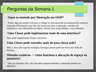 Perguntas da Semana 1
● Oque tu entende por Abstração em OOP?
● Trazer algo do mundo real para o código se concentrando no essencial do contexto
retirando informações que não são essenciais para a operação, consiste em
estabelecer uma identidade ao objeto, definir suas propriedades e seus métodos.
●
Uma Classe pode implementar mais de uma interface?
● Sim, pode implementar muitas interfaces.
● Uma Classe pode estender mais de uma classe mãe?
● Não, o Java não suporta multiplas heranças porem pode ser feita uma linha de
herança.
● Métodos estáticos -> como funciona a alocação de espaço na
memória?
● Tem um tamanho fixo, são alocados sequencialmente e automaticamente na
memoria.
 