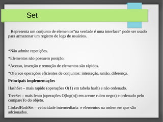 Set
Representa um conjunto de elementos”na verdade é uma interface” pode ser usado
para armazenar um registro de logs de usuários.
*Não admite repetições.
*Elementos não possuem posição.
*Acesso, inserção e remoção de elementos são rápidos.
*Oferece operações eficientes de conjuntos: interseção, união, diferença.
Principais implementações
HashSet – mais rapido (operações O(1) em tabela hash) e não ordenado.
TreeSet – mais lento (operações O(log(n)) em arvore rubro negra) e ordenado pelo
compareTo do objeto.
LinkedHashSet – velocidade intermediaria e elementos na ordem em que são
adcionados.
 