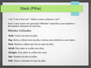 Stack (Pilha)
● Lifo “Last in first out” “ultimo a entrar, primeiro a sair”.
● Stack é uma classe com operações”Métodos” específicos para empilhar e
desempilhar elementos de uma lista.
● Métodos Utilizados
● Push- Coloca um item na pilha.
● Pop- Retira o último item da pilha e retorna uma referência a este objeto.
● Peek- Retorna o objeto que está no topo da pilha.
● IsFull- Para saber se a pilha esta cheia.
● IsEmpty- Para saber se a pilha esta vazia.
● Size- Numero de itens na pilha.
● Pull- Altera o elemento no topo da pilha
 