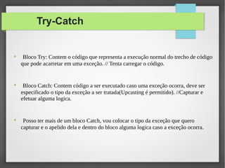 Try-Catch
● Bloco Try: Contem o código que representa a execução normal do trecho de código
que pode acarretar em uma exceção. // Tenta carregar o código.
● Bloco Catch: Contem código a ser executado caso uma exceção ocorra, deve ser
especificado o tipo da exceção a ser tratada(Upcasting é permitido). //Capturar e
efetuar alguma logica.
● Posso ter mais de um bloco Catch, vou colocar o tipo da exceção que quero
capturar e o apelido dela e dentro do bloco alguma logica caso a exceção ocorra.
 