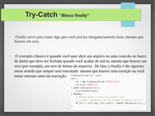 Try-Catch “Bloco finally”
● Finally serve para tratar algo que você precisa obrigatoriamente fazer, mesmo que
houver um erro.
● O exemplo clássico é quando você quer abrir um arquivo ou uma conexão ao banco
de dados que deve ser fechada quando você acabar de usá-la, mesmo que houver um
erro (por exemplo, um erro de leitura do arquivo). De fato, o finally é tão rigoroso
nesse sentido que sempre será executado mesmo que houver uma exceção ou você
tentar retornar antes da execução.
 