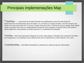 Principais implementações Map
* HashMap – é uma estrutura de dados baseada em espalhamento através de uma função de
cálculo hash de uma informação chave do objeto a ser colocado na coleção de dados. Você tem sempre uma
chave e um valor associado a ela. O acesso é sempre feito pela chave. A forma de acesso é sempre muito rápida
e pode, na maioria dos casos ter complexidade de tempo de acesso qualquer constante (O(1)). Não pode ter
chaves duplicatas e não mantém um ordem específica, é considerada não ordenada.
*TreeMap – mais lento (operações O(log(n)) em arvore rubro-negra) e ordenado pelo compareTo do objeto
(ou Comparator), se eu adicionar com a mesma Chave ele vai sobrescrever a chave anterior e seu valor .
*LinkedHashMap – velocidade intermediaria e elementos na ordem em que são adicionados.
 