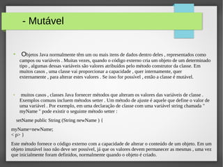 - Mutável
● Objetos Java normalmente têm um ou mais itens de dados dentro deles , representados como
campos ou variáveis . Muitas vezes, quando o código externo cria um objeto de um determinado​​
tipo , algumas dessas variáveis são valores atribuídos pelo método construtor da classe. Em​​
muitos casos , uma classe vai proporcionar a capacidade , quer internamente, quer
externamente , para alterar estes valores . Se isso for possível , então a classe é mutável.
● muitos casos , classes Java fornecer métodos que alteram os valores das variáveis de classe .​​
Exemplos comuns incluem métodos setter . Um método de ajuste é aquele que define o valor de
uma variável . Por exemplo, em uma declaração de classe com uma variável string chamada "
myName " pode existir o seguinte método setter :
setName public String (String newName ) {
myName=newName;
< p> }
Este método fornece o código externo com a capacidade de alterar o conteúdo de um objeto. Em um
objeto imutável isso não deve ser possível, já que os valores devem permanecer as mesmas , uma vez
que inicialmente foram definidos, normalmente quando o objeto é criado.
 