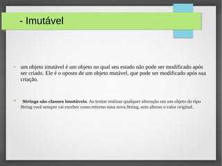 - Imutável
● um objeto imutável é um objeto no qual seu estado não pode ser modificado após
ser criado. Ele é o oposto de um objeto mutável, que pode ser modificado após sua
criação.
● Strings são classes imutáveis. Ao tentar realizar qualquer alteração em um objeto do tipo
String você sempre vai receber como retorno uma nova String, sem alterar o valor original.
 