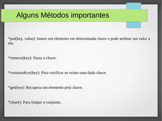Alguns Métodos importantes
*put(key, value): Insere um elemento em determinada chave e pode atribuir um valor a
ela.
*remove(key): Passa a chave.
*containsKey(key): Para verificar se existe uma dada chave.
*get(key): Recupera um elemento pela chave.
*clear(): Para limpar o conjunto.
 