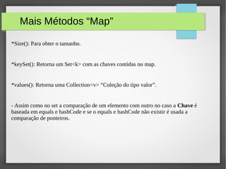 Mais Métodos “Map”
*Size(): Para obter o tamanho.
*keySet(): Retorna um Set<k> com as chaves contidas no map.
*values(): Retorna uma Collection<v> “Coleção do tipo valor”.
- Assim como no set a comparação de um elemento com outro no caso a Chave é
baseada em equals e hashCode e se o equals e hashCode não existir é usada a
comparação de ponteiros.
 