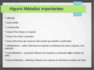 Alguns Métodos importantes
* add(obj)
* remove(obj)
* contains(obj)
* clear(): Para limpar o conjunto.
* Size(): Para obter o tamanho.
* removeIf(remove do conjunto todo mundo que atender o predicado).
* addAll(other) – união: Adiciona no conjunto os elementos do outro conjunto, sem
repetição.
* retainAll(other) – interseção: Remove do conjunto os elementos não contidos em
other.
* removeAll(other) – diferença: Remove do conjunto os elementos contidos em other.
 