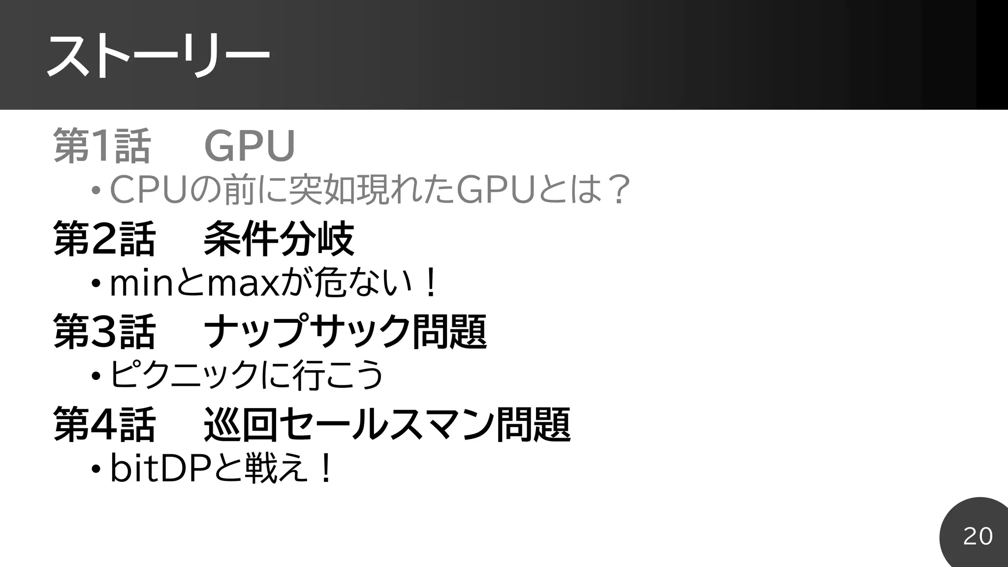 ストーリー
第1話 GPU
• CPUの前に突如現れたGPUとは？
第2話 条件分岐
• minとmaxが危ない！
第3話 ナップサック問題
• ピクニックに行こう
第4話 巡回セールスマン問題
• bitDPと戦え！
20
 
