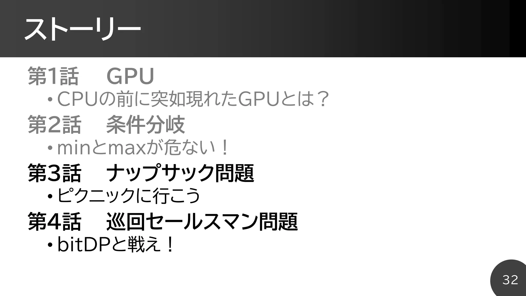 ストーリー
第1話 GPU
• CPUの前に突如現れたGPUとは？
第2話 条件分岐
• minとmaxが危ない！
第3話 ナップサック問題
• ピクニックに行こう
第4話 巡回セールスマン問題
• bitDPと戦え！
32
 