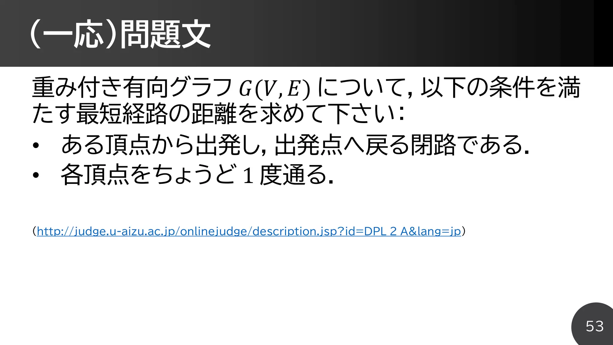 (一応)問題文
重み付き有向グラフ 𝐺(𝑉, 𝐸) について，以下の条件を満
たす最短経路の距離を求めて下さい：
• ある頂点から出発し，出発点へ戻る閉路である．
• 各頂点をちょうど 1 度通る．
(http://judge.u-aizu.ac.jp/onlinejudge/description.jsp?id=DPL_2_A&lang=jp)
53
 