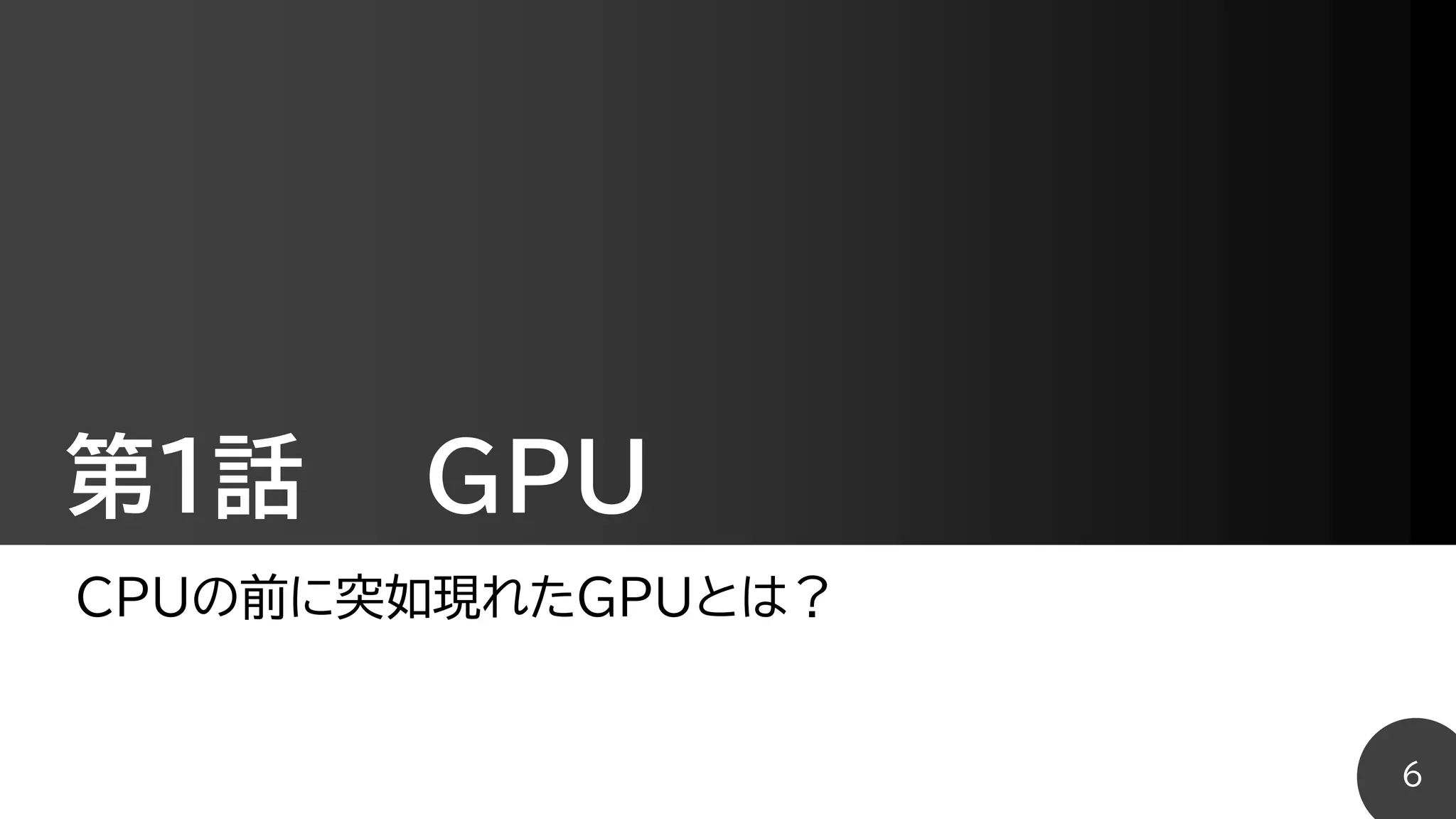 第1話 GPU
CPUの前に突如現れたGPUとは？
6
 