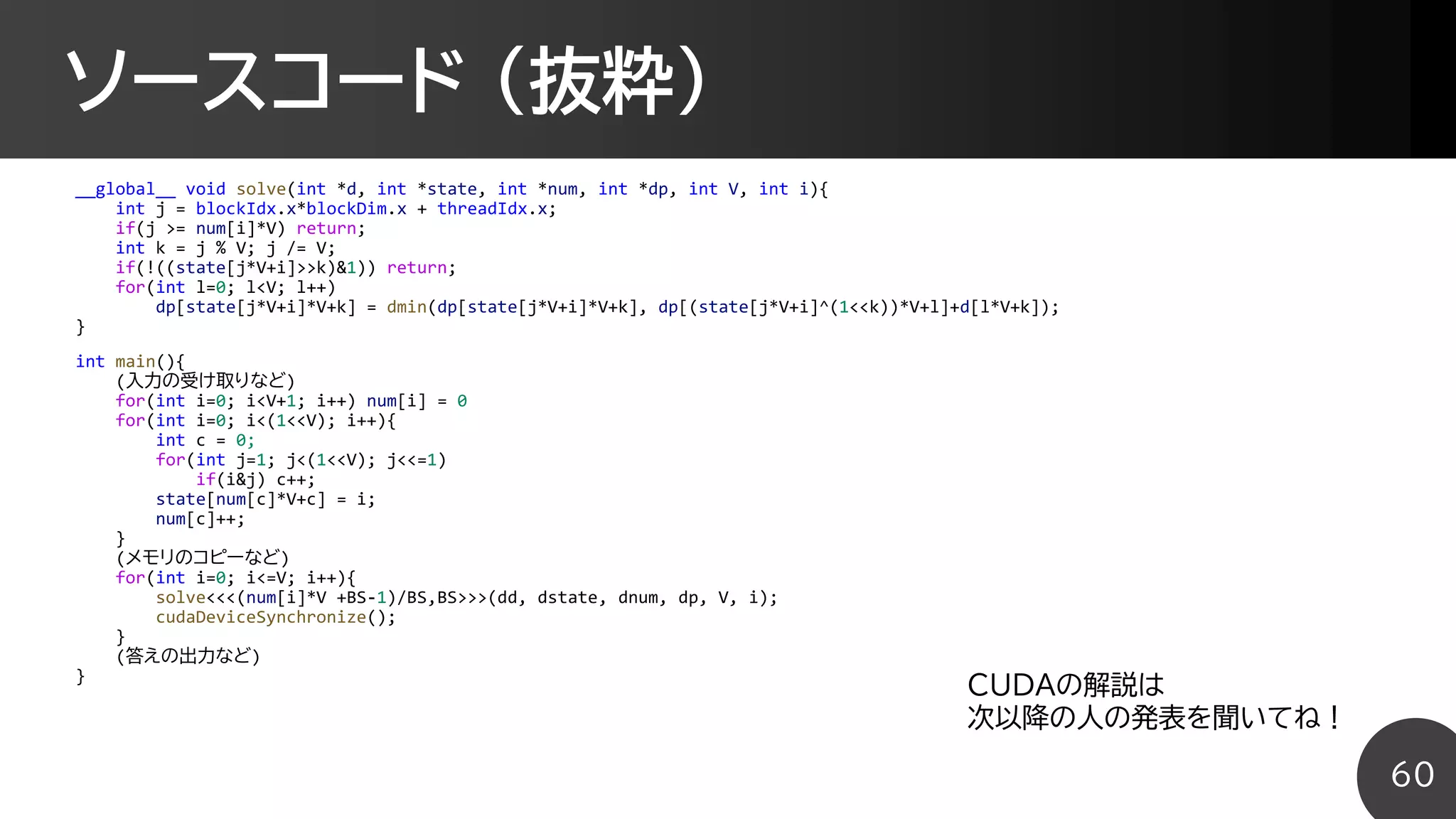 ソースコード (抜粋)
__global__ void solve(int *d, int *state, int *num, int *dp, int V, int i){
int j = blockIdx.x*blockDim.x + threadIdx.x;
if(j >= num[i]*V) return;
int k = j % V; j /= V;
if(!((state[j*V+i]>>k)&1)) return;
for(int l=0; l<V; l++)
dp[state[j*V+i]*V+k] = dmin(dp[state[j*V+i]*V+k], dp[(state[j*V+i]^(1<<k))*V+l]+d[l*V+k]);
}
int main(){
(入力の受け取りなど)
for(int i=0; i<V+1; i++) num[i] = 0
for(int i=0; i<(1<<V); i++){
int c = 0;
for(int j=1; j<(1<<V); j<<=1)
if(i&j) c++;
state[num[c]*V+c] = i;
num[c]++;
}
(メモリのコピーなど)
for(int i=0; i<=V; i++){
solve<<<(num[i]*V +BS-1)/BS,BS>>>(dd, dstate, dnum, dp, V, i);
cudaDeviceSynchronize();
}
(答えの出力など)
}
60
CUDAの解説は
次以降の人の発表を聞いてね！
 
