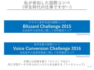 /13
私が参加した国際コンペ
(学生時代の仕事ですが…)
3
テキスト音声合成の国際コンペ
Blizzard Challenge 2015
合成音声の自然性に関して世界最高スコア
音声変換の国際コンペ
Voice Conversion Challenge 2016
合成音声の話者再現度に関して世界最高スコア
正確には品質を競う「コンペ」ではなく
同じ学習データで作られたシステムを比較する「ワークショップ」
[Takamichi15]
[Kobayashi16]
 