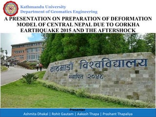 Kathmandu University
Department of Geomatics Engineering
Presenter
A PRESENTATION ON PREPARATION OF DEFORMATION
MODEL OF CENTRAL NEPAL DUE TO GORKHA
EARTHQUAKE 2015 AND THE AFTERSHOCK
Ashmita Dhakal | Rohit Gautam | Aakash Thapa | Prashant Thapaliya
 