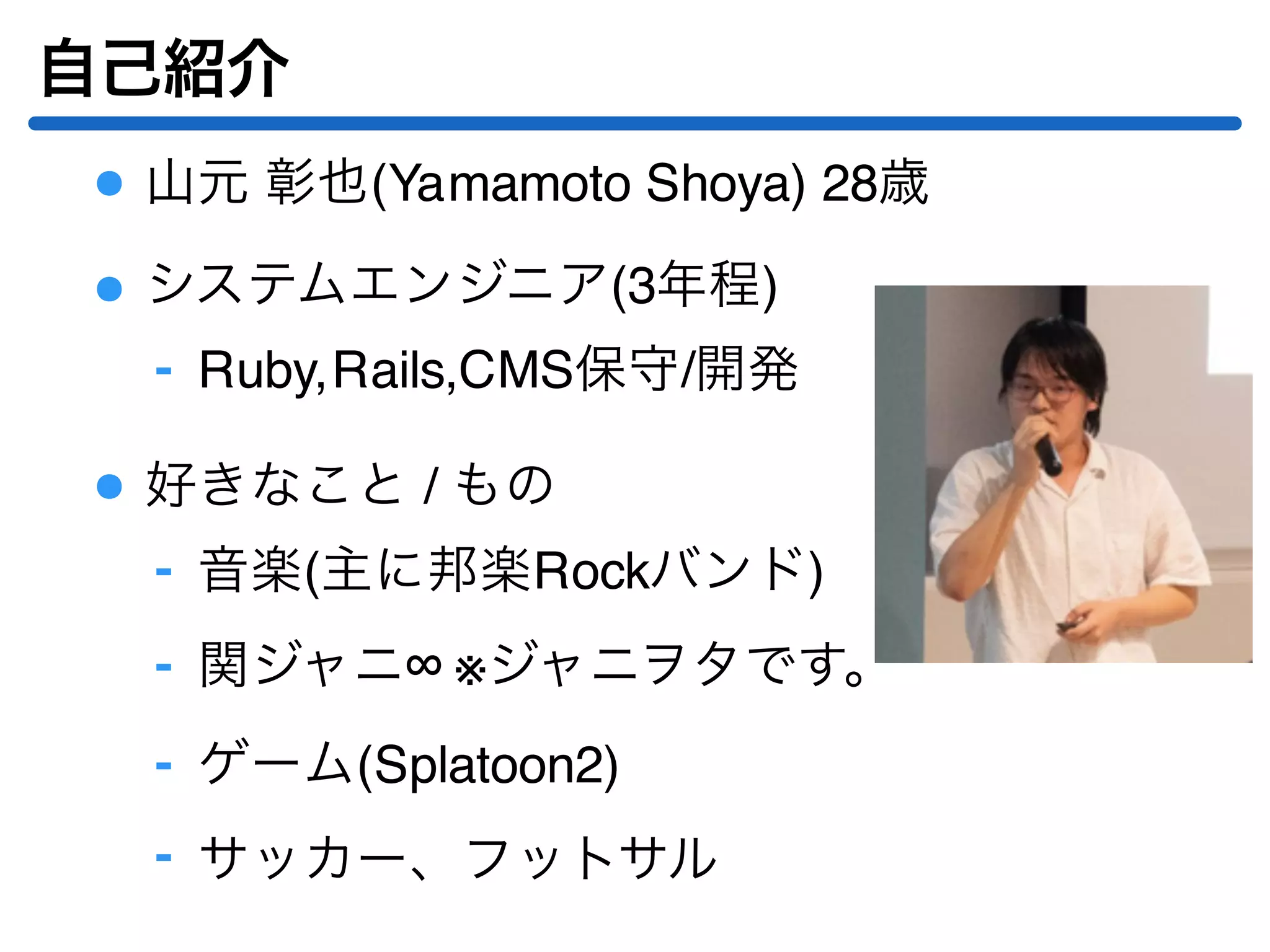 自己紹介
山元 彰也(Yamamoto Shoya) 28歳
システムエンジニア(3年程)
Ruby,Rails,CMS保守/開発‐
好きなこと / もの
音楽(主に邦楽Rockバンド)‐
関ジャニ∞ ※ジャニヲタです。‐
ゲーム(Splatoon2)‐
サッカー、フットサル‐
 