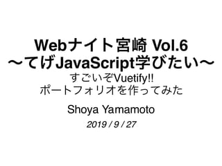 Webナイト宮崎 Vol.6
～てげJavaScript学びたい～
すごいぞVuetify!!
ポートフォリオを作ってみた
Shoya Yamamoto
2019 / 9 / 27
 