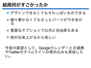 結局何がすごかったか
デザインできなくてもそれっぽいものできる
細々書かなくてもさっとパーツができあが
る
豊富なオプションで以外に自由度もある
物が出来上がるから楽しい
今後の展望として、Googleカレンダーとの連携
やTwitterのタイムラインの埋め込みも実装した
い。
 