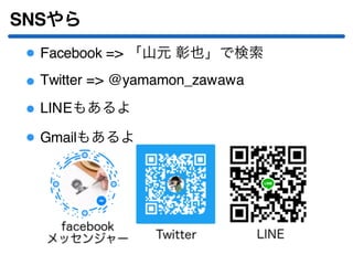 SNSやら
Facebook => 「山元 彰也」で検索
Twitter => @yamamon_zawawa
LINEもあるよ
Gmailもあるよ
 