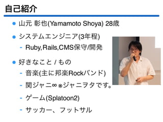 自己紹介
山元 彰也(Yamamoto Shoya) 28歳
システムエンジニア(3年程)
Ruby,Rails,CMS保守/開発‐
好きなこと / もの
音楽(主に邦楽Rockバンド)‐
関ジャニ∞ ※ジャニヲタです。‐
ゲーム(Splatoon2)‐
サッカー、フットサル‐
 