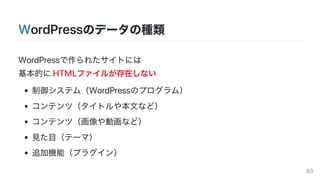 WordPressのデータの種類
WordPressで作られたサイトには
基本的にHTMLファイルが存在しない
制御システム（WordPressのプログラム）
コンテンツ（タイトルや本文など）
コンテンツ（画像や動画など）
見た目（テーマ）
追加機能（プラグイン）
63
 
