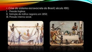 • Crise do sistema escravocrata do Brasil( século XIX):
I. Pressão Inglesa;
II. Extinção do tráfico negreiro em 1850;
III. Pressão interna social.
 