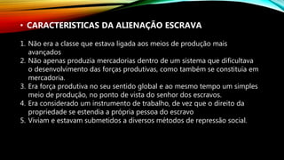 • CARACTERISTICAS DA ALIENAÇÃO ESCRAVA
1. Não era a classe que estava ligada aos meios de produção mais
avançados
2. Não apenas produzia mercadorias dentro de um sistema que dificultava
o desenvolvimento das forças produtivas, como também se constituía em
mercadoria.
3. Era força produtiva no seu sentido global e ao mesmo tempo um simples
meio de produção, no ponto de vista do senhor dos escravos.
4. Era considerado um instrumento de trabalho, de vez que o direito da
propriedade se estendia a própria pessoa do escravo
5. Viviam e estavam submetidos a diversos métodos de repressão social.
 