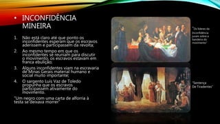 • INCONFIDÊNCIA
MINEIRA
1. Não está claro até que ponto os
inconfidentes esperam que os escravos
aderissem e participassem da revolta;
2. Ao mesmo tempo em que os
inconfidentes se reuniam para discutir
o movimento, os escravos estavam em
franca ebulição;
3. Alguns inconfidentes viam na escravaria
de Minas Gerais material humano e
social muito importante;
4. O sargento Luís Vaz de Toledo
propunha que os escravos
participassem ativamente do
movimento.
“Um negro com uma carta de alforria à
testa se deixava morrer”
“Sentença
De Tiradentes”
“Os líderes da
Inconfidência
juram sobre a
bandeira do
movimento”
 